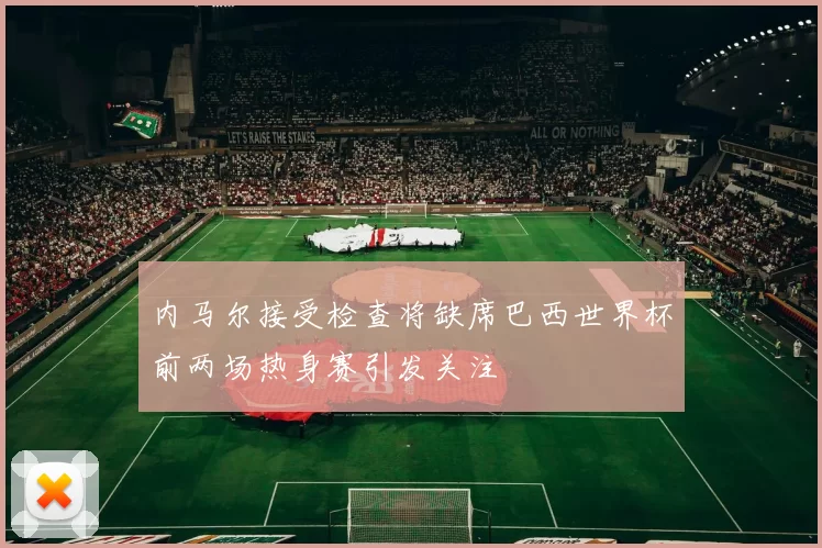 内马尔接受检查将缺席巴西世界杯前两场热身赛引发关注