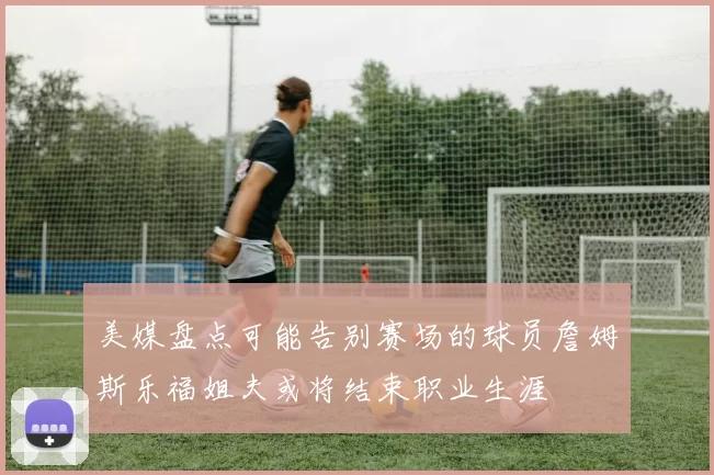 美媒盘点可能告别赛场的球员詹姆斯乐福姐夫或将结束职业生涯