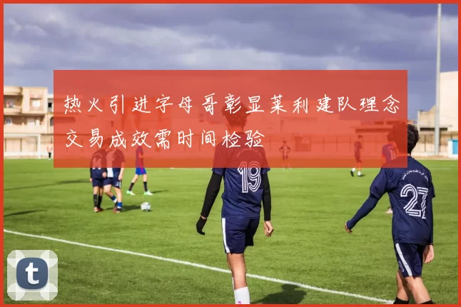 热火引进字母哥彰显莱利建队理念交易成效需时间检验