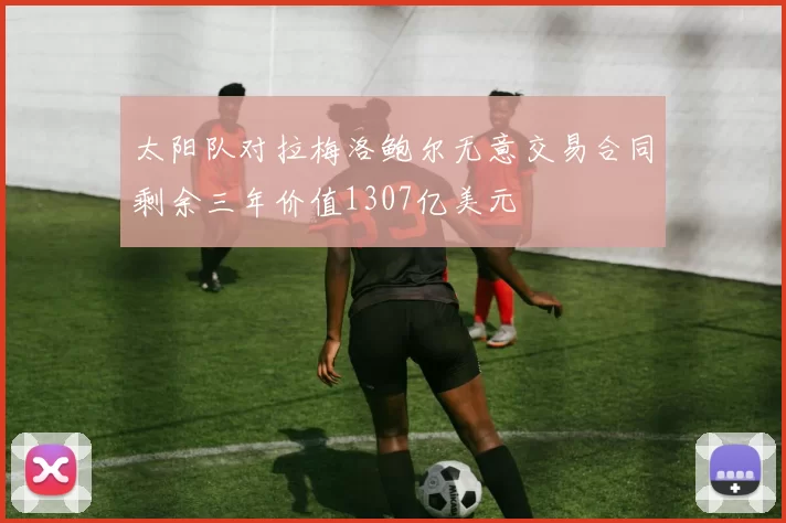 太阳队对拉梅洛鲍尔无意交易合同剩余三年价值1307亿美元