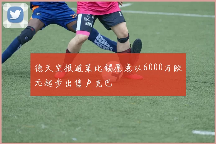 德天空报道莱比锡愿意以6000万欧元起步出售卢克巴