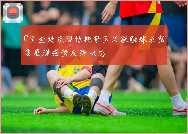 C罗全场表现惊艳禁区活跃触球点密集展现强势反弹状态