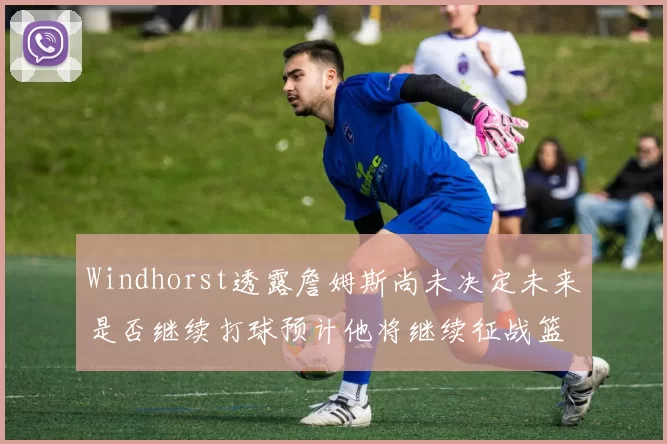 Windhorst透露詹姆斯尚未决定未来是否继续打球预计他将继续征战篮球赛场