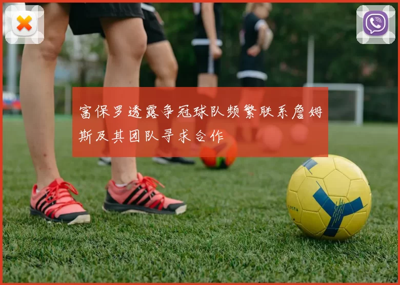 富保罗透露争冠球队频繁联系詹姆斯及其团队寻求合作