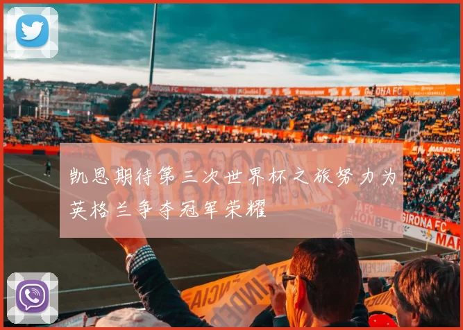 凯恩期待第三次世界杯之旅努力为英格兰争夺冠军荣耀