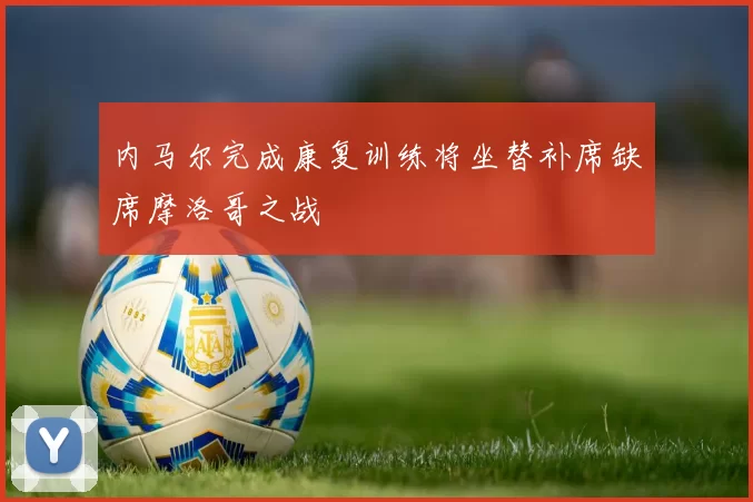 内马尔完成康复训练将坐替补席缺席摩洛哥之战