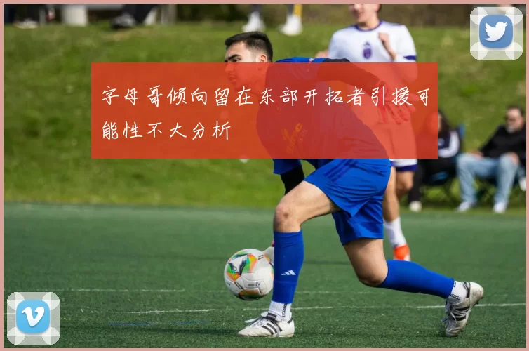 字母哥倾向留在东部开拓者引援可能性不大分析