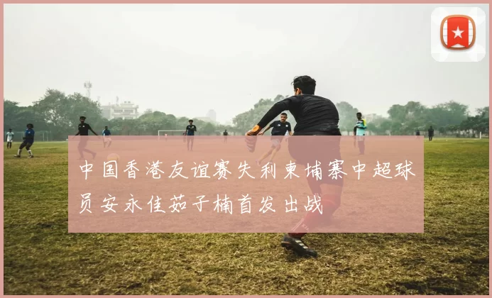 中国香港友谊赛失利柬埔寨中超球员安永佳茹子楠首发出战