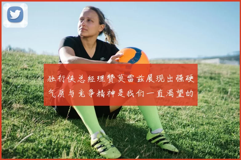 独行侠总经理赞莫雷兹展现出强硬气质与竞争精神是我们一直渴望的特质