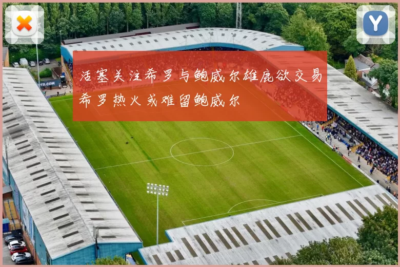 活塞关注希罗与鲍威尔雄鹿欲交易希罗热火或难留鲍威尔