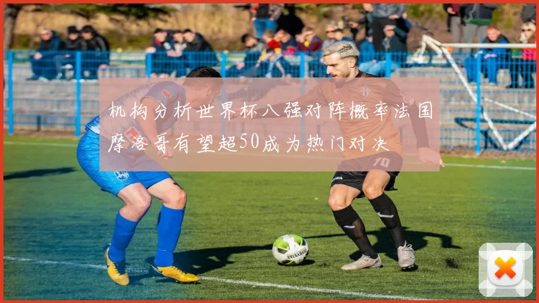 机构分析世界杯八强对阵概率法国摩洛哥有望超50成为热门对决