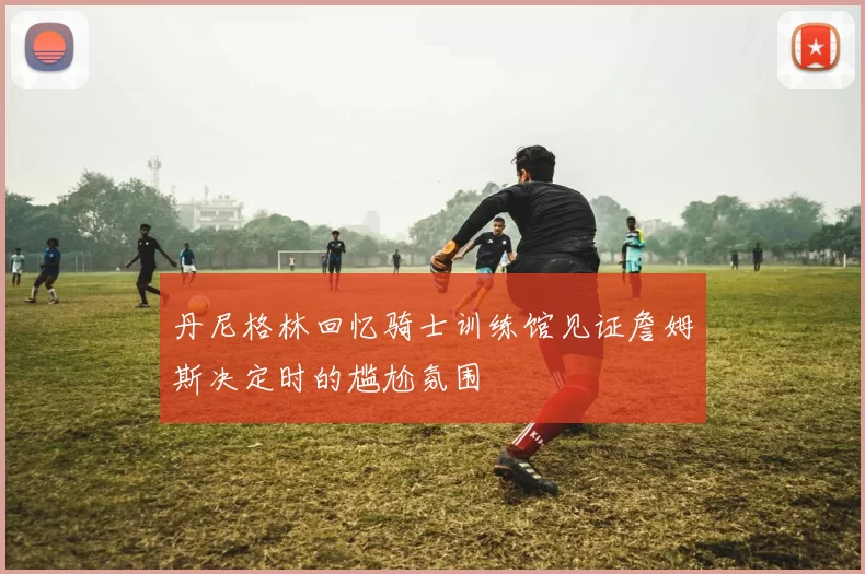 丹尼格林回忆骑士训练馆见证詹姆斯决定时的尴尬氛围