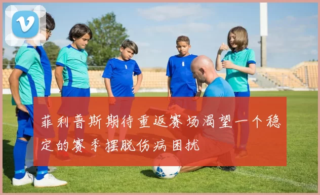 菲利普斯期待重返赛场渴望一个稳定的赛季摆脱伤病困扰