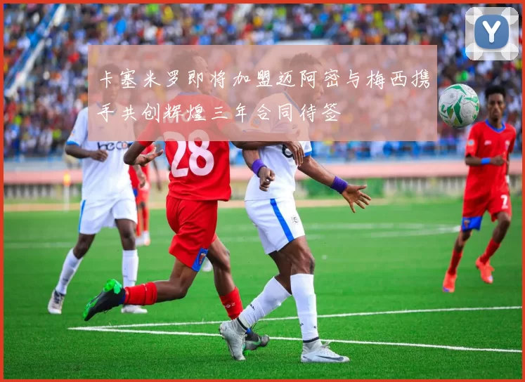卡塞米罗即将加盟迈阿密与梅西携手共创辉煌三年合同待签